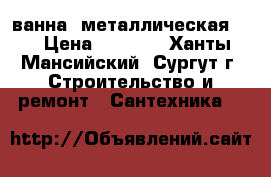 ванна  металлическая    › Цена ­ 1 800 - Ханты-Мансийский, Сургут г. Строительство и ремонт » Сантехника   